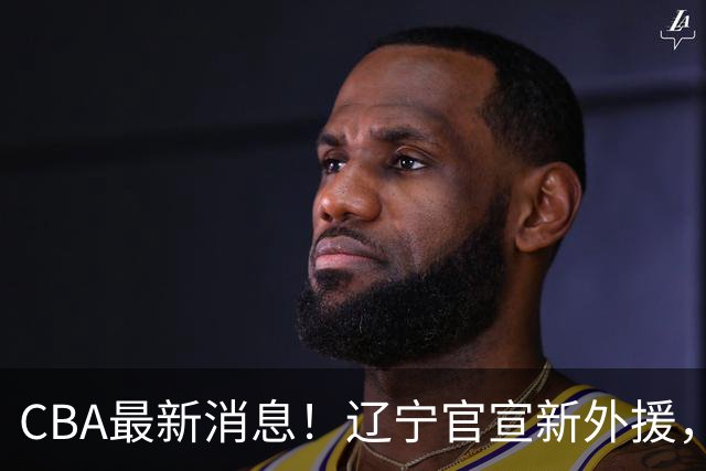 CBA最新消息！辽宁官宣新外援，北京确定得到布朗，青岛签约新外援